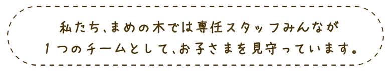 私たち、まめの木では専任スタッフみんなが１つのチームとして、お子さまを見守っています。